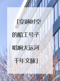 穿越时空的船工号子唱响大运河千年文脉